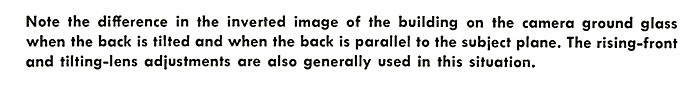 Note the difference in the inverted image of the building on the camera ground glass when the back is tilted and when the back is parallel to the subject plane. The rising-front and tilting-lens adjustments are also generally used in this situation.